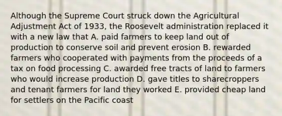 Although the Supreme Court struck down the Agricultural Adjustment Act of 1933, the Roosevelt administration replaced it with a new law that A. paid farmers to keep land out of production to conserve soil and prevent erosion B. rewarded farmers who cooperated with payments from the proceeds of a tax on food processing C. awarded free tracts of land to farmers who would increase production D. gave titles to sharecroppers and tenant farmers for land they worked E. provided cheap land for settlers on the Pacific coast