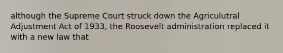 although the Supreme Court struck down the Agriculutral Adjustment Act of 1933, the Roosevelt administration replaced it with a new law that