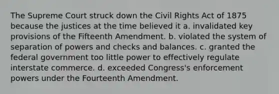 The Supreme Court struck down the Civil Rights Act of 1875 because the justices at the time believed it a. invalidated key provisions of the Fifteenth Amendment. b. violated the system of separation of powers and checks and balances. c. granted the federal government too little power to effectively regulate interstate commerce. d. exceeded Congress's enforcement powers under the Fourteenth Amendment.