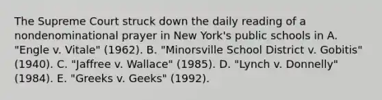 The Supreme Court struck down the daily reading of a nondenominational prayer in New York's public schools in A. "Engle v. Vitale" (1962). B. "Minorsville School District v. Gobitis" (1940). C. "Jaffree v. Wallace" (1985). D. "Lynch v. Donnelly" (1984). E. "Greeks v. Geeks" (1992).