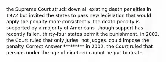 the Supreme Court struck down all existing death penalties in 1972 but invited the states to pass new legislation that would apply the penalty more consistently. the death penalty is supported by a majority of Americans, though support has recently fallen. thirty-four states permit the punishment. in 2002, the Court ruled that only juries, not judges, could impose the penalty. Correct Answer ********* in 2002, the Court ruled that persons under the age of nineteen cannot be put to death.