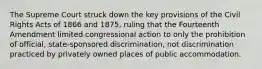 The Supreme Court struck down the key provisions of the Civil Rights Acts of 1866 and 1875, ruling that the Fourteenth Amendment limited congressional action to only the prohibition of official, state-sponsored discrimination, not discrimination practiced by privately owned places of public accommodation.