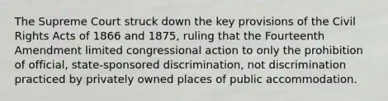 The Supreme Court struck down the key provisions of the Civil Rights Acts of 1866 and 1875, ruling that the Fourteenth Amendment limited congressional action to only the prohibition of official, state-sponsored discrimination, not discrimination practiced by privately owned places of public accommodation.