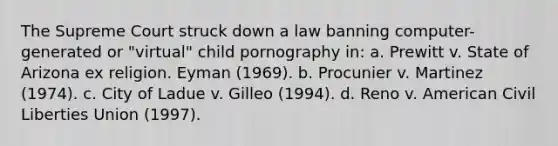 The Supreme Court struck down a law banning computer-generated or "virtual" child pornography in: a. Prewitt v. State of Arizona ex religion. Eyman (1969). b. Procunier v. Martinez (1974). c. City of Ladue v. Gilleo (1994). d. Reno v. American Civil Liberties Union (1997).