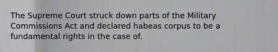 The Supreme Court struck down parts of the Military Commissions Act and declared habeas corpus to be a fundamental rights in the case of.