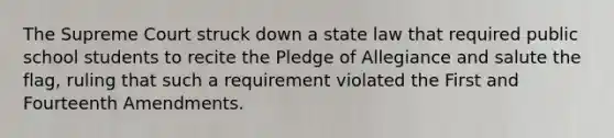 The Supreme Court struck down a state law that required public school students to recite the Pledge of Allegiance and salute the flag, ruling that such a requirement violated the First and Fourteenth Amendments.