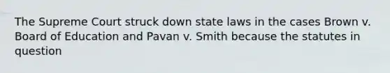 The Supreme Court struck down state laws in the cases Brown v. Board of Education and Pavan v. Smith because the statutes in question