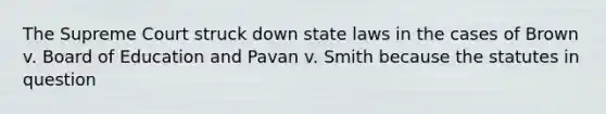 The Supreme Court struck down state laws in the cases of Brown v. Board of Education and Pavan v. Smith because the statutes in question