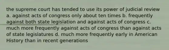 the supreme court has tended to use its power of judicial review a. against acts of congress only about ten times b. frequently against both state legislation and against acts of congress c. much more frequently against acts of congress than against acts of state legislatures d. much more frequently early in American History than in recent generations