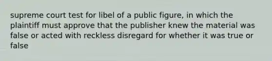 supreme court test for libel of a public figure, in which the plaintiff must approve that the publisher knew the material was false or acted with reckless disregard for whether it was true or false