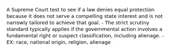 A Supreme Court test to see if a law denies equal protection because it does not serve a compelling state interest and is not narrowly tailored to achieve that goal. - The strict scrutiny standard typically applies if the governmental action involves a fundamental right or suspect classification, including alienage. - EX: race, national origin, religion, alienage