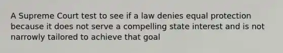 A Supreme Court test to see if a law denies equal protection because it does not serve a compelling state interest and is not narrowly tailored to achieve that goal