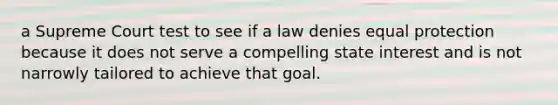 a Supreme Court test to see if a law denies equal protection because it does not serve a compelling state interest and is not narrowly tailored to achieve that goal.