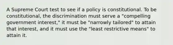 A Supreme Court test to see if a policy is constitutional. To be constitutional, the discrimination must serve a "compelling government interest," it must be "narrowly tailored" to attain that interest, and it must use the "least restrictive means" to attain it.