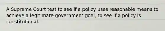 A Supreme Court test to see if a policy uses reasonable means to achieve a legitimate government goal, to see if a policy is constitutional.