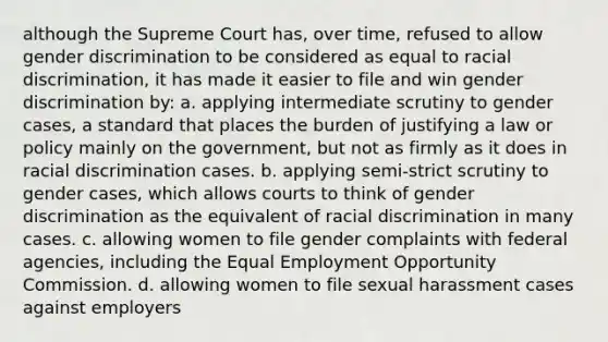 although the Supreme Court has, over time, refused to allow gender discrimination to be considered as equal to racial discrimination, it has made it easier to file and win gender discrimination by: a. applying intermediate scrutiny to gender cases, a standard that places the burden of justifying a law or policy mainly on the government, but not as firmly as it does in racial discrimination cases. b. applying semi-strict scrutiny to gender cases, which allows courts to think of gender discrimination as the equivalent of racial discrimination in many cases. c. allowing women to file gender complaints with federal agencies, including the Equal Employment Opportunity Commission. d. allowing women to file sexual harassment cases against employers