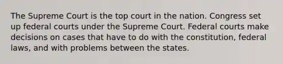 The Supreme Court is the top court in the nation. Congress set up federal courts under the Supreme Court. Federal courts make decisions on cases that have to do with the constitution, federal laws, and with problems between the states.