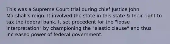 This was a Supreme Court trial during chief Justice John Marshall's reign. It involved the state in this state & their right to tax the federal bank. It set precedent for the "loose interpretation" by championing the "elastic clause" and thus increased power of federal government.