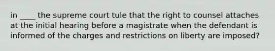 in ____ the supreme court tule that the right to counsel attaches at the initial hearing before a magistrate when the defendant is informed of the charges and restrictions on liberty are imposed?