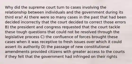 Why did the supreme court turn to cases involving the relationship between individuals and the government during its third era? A) there were so many cases in the past that had been decided incorrectly that the court decided to correct those errors B) the president and congress requested that the court tackle these tough questions that could not be resolved through the legislative process C) the confluence of forces brought these cases when it was receptive to fresh issues over which it could assert its authority D) the passage of new constitutional amendments provided citizens with greater access to the courts if they felt that the government had infringed on their rights