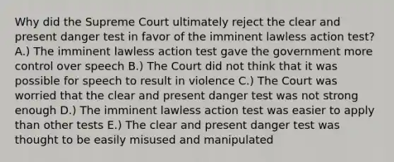 Why did the Supreme Court ultimately reject the clear and present danger test in favor of the imminent lawless action test? A.) The imminent lawless action test gave the government more control over speech B.) The Court did not think that it was possible for speech to result in violence C.) The Court was worried that the clear and present danger test was not strong enough D.) The imminent lawless action test was easier to apply than other tests E.) The clear and present danger test was thought to be easily misused and manipulated