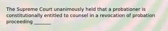 The Supreme Court unanimously held that a probationer is constitutionally entitled to counsel in a revocation of probation proceeding _______