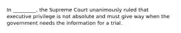 In _________, the Supreme Court unanimously ruled that executive privilege is not absolute and must give way when the government needs the information for a trial.