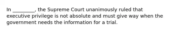 In _________, the Supreme Court unanimously ruled that executive privilege is not absolute and must give way when the government needs the information for a trial.