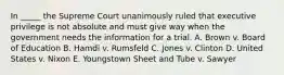 In _____ the Supreme Court unanimously ruled that executive privilege is not absolute and must give way when the government needs the information for a trial. A. Brown v. Board of Education B. Hamdi v. Rumsfeld C. Jones v. Clinton D. United States v. Nixon E. Youngstown Sheet and Tube v. Sawyer