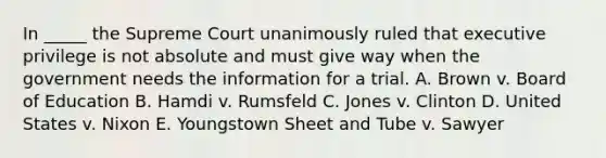 In _____ the Supreme Court unanimously ruled that executive privilege is not absolute and must give way when the government needs the information for a trial. A. Brown v. Board of Education B. Hamdi v. Rumsfeld C. Jones v. Clinton D. United States v. Nixon E. Youngstown Sheet and Tube v. Sawyer