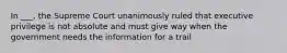 In ___, the Supreme Court unanimously ruled that executive privilege is not absolute and must give way when the government needs the information for a trail