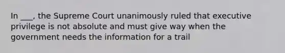 In ___, the Supreme Court unanimously ruled that executive privilege is not absolute and must give way when the government needs the information for a trail