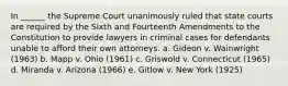 In ______ the Supreme Court unanimously ruled that state courts are required by the Sixth and Fourteenth Amendments to the Constitution to provide lawyers in criminal cases for defendants unable to afford their own attorneys. a. Gideon v. Wainwright (1963) b. Mapp v. Ohio (1961) c. Griswold v. Connecticut (1965) d. Miranda v. Arizona (1966) e. Gitlow v. New York (1925)