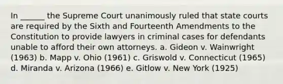 In ______ the Supreme Court unanimously ruled that state courts are required by the Sixth and Fourteenth Amendments to the Constitution to provide lawyers in criminal cases for defendants unable to afford their own attorneys. a. Gideon v. Wainwright (1963) b. Mapp v. Ohio (1961) c. Griswold v. Connecticut (1965) d. Miranda v. Arizona (1966) e. Gitlow v. New York (1925)