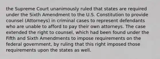 the Supreme Court unanimously ruled that states are required under the Sixth Amendment to the U.S. Constitution to provide counsel (Attorneys) in criminal cases to represent defendants who are unable to afford to pay their own attorneys. The case extended the right to counsel, which had been found under the Fifth and Sixth Amendments to impose requirements on the federal government, by ruling that this right imposed those requirements upon the states as well.