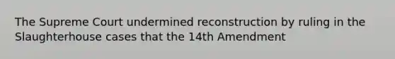 The Supreme Court undermined reconstruction by ruling in the Slaughterhouse cases that the 14th Amendment