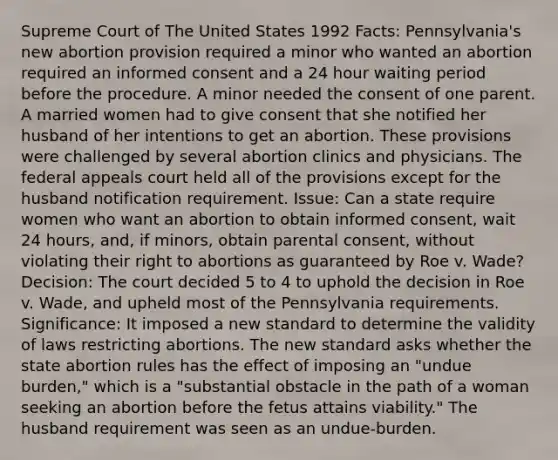 Supreme Court of The United States 1992 Facts: Pennsylvania's new abortion provision required a minor who wanted an abortion required an informed consent and a 24 hour waiting period before the procedure. A minor needed the consent of one parent. A married women had to give consent that she notified her husband of her intentions to get an abortion. These provisions were challenged by several abortion clinics and physicians. The federal appeals court held all of the provisions except for the husband notification requirement. Issue: Can a state require women who want an abortion to obtain informed consent, wait 24 hours, and, if minors, obtain parental consent, without violating their right to abortions as guaranteed by Roe v. Wade? Decision: The court decided 5 to 4 to uphold the decision in Roe v. Wade, and upheld most of the Pennsylvania requirements. Significance: It imposed a new standard to determine the validity of laws restricting abortions. The new standard asks whether the state abortion rules has the effect of imposing an "undue burden," which is a "substantial obstacle in the path of a woman seeking an abortion before the fetus attains viability." The husband requirement was seen as an undue-burden.