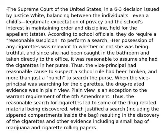 -The Supreme Court of the United States, in a 6-3 decision issued by Justice White, balancing between the individual's—even a child's—legitimate expectation of privacy and the school's interest in maintaining order and discipline, held for the appellant (state). According to school officials, they do require a "reasonable suspicion" to perform a search. -Her possession of any cigarettes was relevant to whether or not she was being truthful, and since she had been caught in the bathroom and taken directly to the office, it was reasonable to assume she had the cigarettes in her purse. Thus, the vice-principal had reasonable cause to suspect a school rule had been broken, and more than just a "hunch" to search the purse. When the vice-principal was searching for the cigarettes, the drug-related evidence was in plain view. Plain view is an exception to the warrant requirement of the 4th Amendment. Thus, the reasonable search for cigarettes led to some of the drug related material being discovered, which justified a search (including the zippered compartments inside the bag) resulting in the discovery of the cigarettes and other evidence including a small bag of marijuana and cigarette rolling papers.