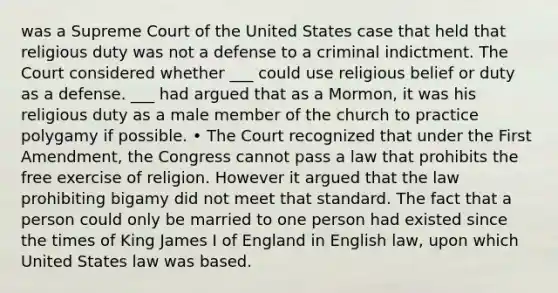 was a Supreme Court of the United States case that held that religious duty was not a defense to a criminal indictment. The Court considered whether ___ could use religious belief or duty as a defense. ___ had argued that as a Mormon, it was his religious duty as a male member of the church to practice polygamy if possible. • The Court recognized that under the First Amendment, the Congress cannot pass a law that prohibits the free exercise of religion. However it argued that the law prohibiting bigamy did not meet that standard. The fact that a person could only be married to one person had existed since the times of King James I of England in English law, upon which United States law was based.