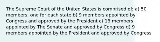 The Supreme Court of the United States is comprised of: a) 50 members, one for each state b) 9 members appointed by Congress and approved by the President c) 13 members appointed by The Senate and approved by Congress d) 9 members appointed by the President and approved by Congress