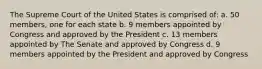 The Supreme Court of the United States is comprised of: a. 50 members, one for each state b. 9 members appointed by Congress and approved by the President c. 13 members appointed by The Senate and approved by Congress d. 9 members appointed by the President and approved by Congress