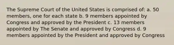 The Supreme Court of the United States is comprised of: a. 50 members, one for each state b. 9 members appointed by Congress and approved by the President c. 13 members appointed by The Senate and approved by Congress d. 9 members appointed by the President and approved by Congress