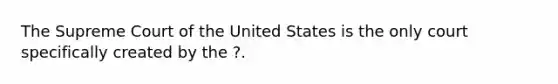 The Supreme Court of the United States is the only court specifically created by the ?.