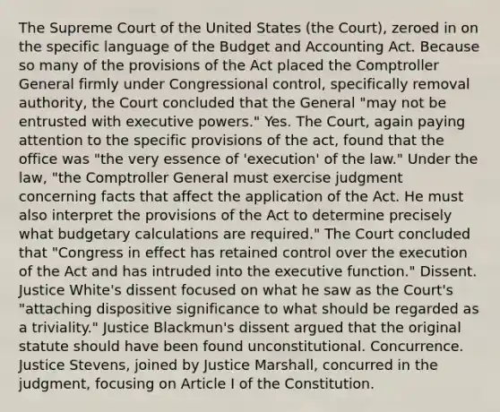 The Supreme Court of the United States (the Court), zeroed in on the specific language of the Budget and Accounting Act. Because so many of the provisions of the Act placed the Comptroller General firmly under Congressional control, specifically removal authority, the Court concluded that the General "may not be entrusted with executive powers." Yes. The Court, again paying attention to the specific provisions of the act, found that the office was "the very essence of 'execution' of the law." Under the law, "the Comptroller General must exercise judgment concerning facts that affect the application of the Act. He must also interpret the provisions of the Act to determine precisely what budgetary calculations are required." The Court concluded that "Congress in effect has retained control over the execution of the Act and has intruded into the executive function." Dissent. Justice White's dissent focused on what he saw as the Court's "attaching dispositive significance to what should be regarded as a triviality." Justice Blackmun's dissent argued that the original statute should have been found unconstitutional. Concurrence. Justice Stevens, joined by Justice Marshall, concurred in the judgment, focusing on Article I of the Constitution.