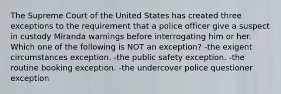 The Supreme Court of the United States has created three exceptions to the requirement that a police officer give a suspect in custody Miranda warnings before interrogating him or her. Which one of the following is NOT an exception? -the exigent circumstances exception. -the public safety exception. -the routine booking exception. -the undercover police questioner exception