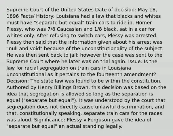 Supreme Court of the United States Date of decision: May 18, 1896 Facts/ History: Louisiana had a law that blacks and whites must have "separate but equal" train cars to ride in. Homer Plessy, who was 7/8 Caucasian and 1/8 black, sat in a car for whites only. After refusing to switch cars, Plessy was arrested. Plessy then said that the information given about his arrest was "null and void" because of the unconstitutionality of the subject. He was then sent back to jail; however the case was sent to the Supreme Court where he later was on trial again. Issue: Is the law for racial segregation on train cars in Louisiana unconstitutional as it pertains to the fourteenth amendment?Decision: The state law was found to be within the constitution. Authored by Henry Billings Brown, this decision was based on the idea that segregation is allowed so long as the separation is equal ("separate but equal"). It was understood by the court that segregation does not directly cause unlawful discrimination, and that, constitutionally speaking, separate train cars for the races was aloud. Significance: Plessy v Ferguson gave the idea of "separate but equal" an actual standing legally.