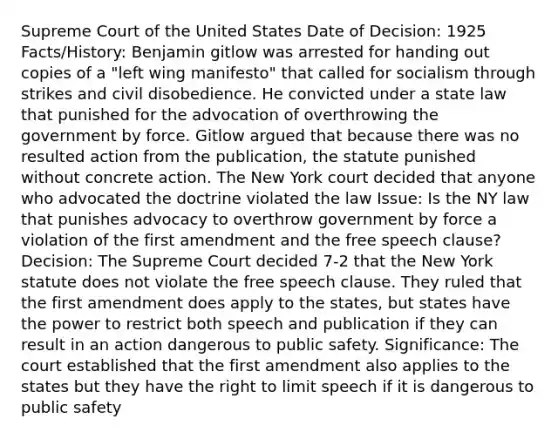 Supreme Court of the United States Date of Decision: 1925 Facts/History: Benjamin gitlow was arrested for handing out copies of a "left wing manifesto" that called for socialism through strikes and civil disobedience. He convicted under a state law that punished for the advocation of overthrowing the government by force. Gitlow argued that because there was no resulted action from the publication, the statute punished without concrete action. The New York court decided that anyone who advocated the doctrine violated the law Issue: Is the NY law that punishes advocacy to overthrow government by force a violation of the first amendment and the free speech clause? Decision: The Supreme Court decided 7-2 that the New York statute does not violate the free speech clause. They ruled that the first amendment does apply to the states, but states have the power to restrict both speech and publication if they can result in an action dangerous to public safety. Significance: The court established that the first amendment also applies to the states but they have the right to limit speech if it is dangerous to public safety