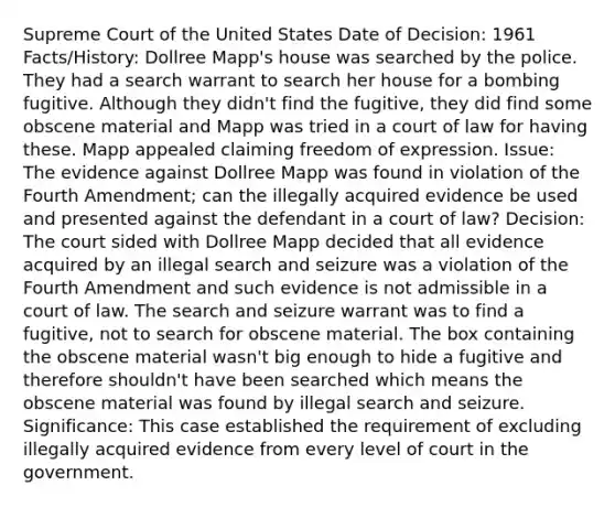 Supreme Court of the United States Date of Decision: 1961 Facts/History: Dollree Mapp's house was searched by the police. They had a search warrant to search her house for a bombing fugitive. Although they didn't find the fugitive, they did find some obscene material and Mapp was tried in a court of law for having these. Mapp appealed claiming freedom of expression. Issue: The evidence against Dollree Mapp was found in violation of the Fourth Amendment; can the illegally acquired evidence be used and presented against the defendant in a court of law? Decision: The court sided with Dollree Mapp decided that all evidence acquired by an illegal search and seizure was a violation of the Fourth Amendment and such evidence is not admissible in a court of law. The search and seizure warrant was to find a fugitive, not to search for obscene material. The box containing the obscene material wasn't big enough to hide a fugitive and therefore shouldn't have been searched which means the obscene material was found by illegal search and seizure. Significance: This case established the requirement of excluding illegally acquired evidence from every level of court in the government.