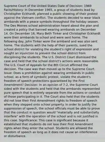 Supreme Court of the United States Date of Decision: 1969 Facts/History: In December 1965, a group of students lead by Christopher Eckhardt, planned a public showing of their protest against the Vietnam conflict. The students decided to wear black armbands with a peace symbols throughout the holiday season. The Des Moines school administration heard about the plan and created a policy that banned wearing armbands on December 14. On December 16, Mary Beth Tinker and Christopher Eckhardt wore their armbands to school and were sent home. The following day, John Tinker wore the armband and was also sent home. The students with the help of their parents, sued the school district for violating the student's right of expression and sought an injunction to prevent the school district from disciplining the students. The U.S. District Court dismissed the case and held that the school district's actions were reasonable. The U.S. Court of Appeals for the 8th Circuit affirmed the decision. The case was then moved up to the Supreme Court. Issue: Does a prohibition against wearing armbands in public school, as a form of symbolic protest, violate the student's freedom of speech protections guaranteed by the First Amendment? Decision: In an opinion of 7-2, the Supreme Court sided with the students and held that the armbands represented pure speech that is entirely separate from the actions or conduct of those participating in it. The Court also held that the students did not lose their First Amendment rights to freedom of speech when they stepped onto school property. In order to justify the suppression of speech, the school officials must be able to prove that the conduct in question would "materially and substantially interfere" with the operation of the school and is not justified in this case. Significance: This case is significant because it established that students do not lose their First Amendment rights when they enter the school. Students are allowed the freedom of speech as long as it does not cause an interference or disturbance.