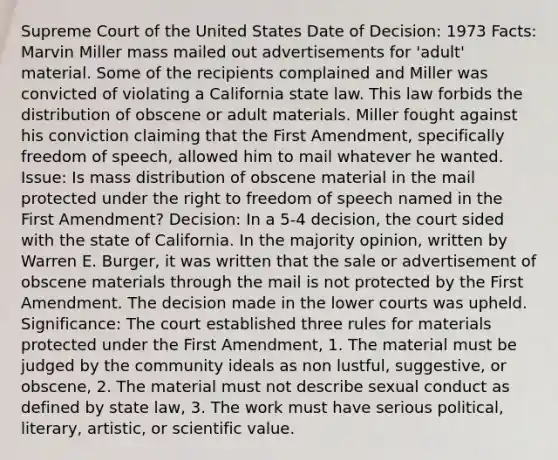 Supreme Court of the United States Date of Decision: 1973 Facts: Marvin Miller mass mailed out advertisements for 'adult' material. Some of the recipients complained and Miller was convicted of violating a California state law. This law forbids the distribution of obscene or adult materials. Miller fought against his conviction claiming that the First Amendment, specifically freedom of speech, allowed him to mail whatever he wanted. Issue: Is mass distribution of obscene material in the mail protected under the right to freedom of speech named in the First Amendment? Decision: In a 5-4 decision, the court sided with the state of California. In the majority opinion, written by Warren E. Burger, it was written that the sale or advertisement of obscene materials through the mail is not protected by the First Amendment. The decision made in the lower courts was upheld. Significance: The court established three rules for materials protected under the First Amendment, 1. The material must be judged by the community ideals as non lustful, suggestive, or obscene, 2. The material must not describe sexual conduct as defined by state law, 3. The work must have serious political, literary, artistic, or scientific value.